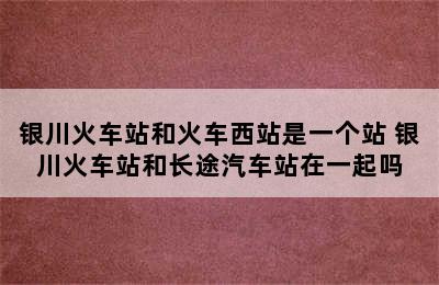 银川火车站和火车西站是一个站 银川火车站和长途汽车站在一起吗